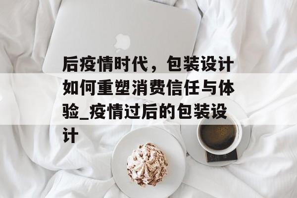 后疫情时代，包装设计如何重塑消费信任与体验_疫情过后的包装设计