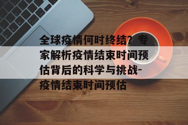全球疫情何时终结？专家解析疫情结束时间预估背后的科学与挑战-疫情结束时间预估