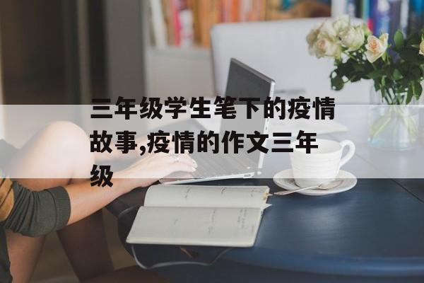 三年级学生笔下的疫情故事,疫情的作文三年级