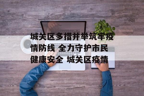 城关区多措并举筑牢疫情防线 全力守护市民健康安全 城关区疫情