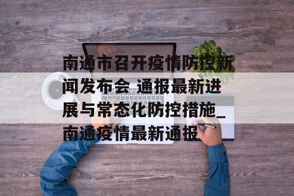 南通市召开疫情防控新闻发布会 通报最新进展与常态化防控措施_南通疫情最新通报
