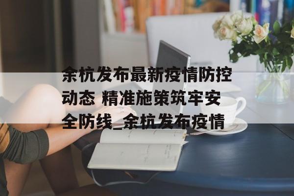 余杭发布最新疫情防控动态 精准施策筑牢安全防线_余杭发布疫情