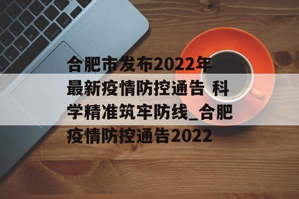 合肥市发布2022年最新疫情防控通告 科学精准筑牢防线_合肥疫情防控通告2022