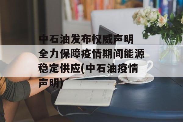 中石油发布权威声明 全力保障疫情期间能源稳定供应(中石油疫情声明)