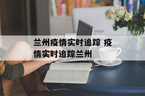 兰州疫情实时追踪 疫情实时追踪兰州
