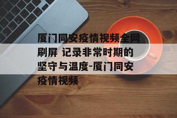 厦门同安疫情视频全网刷屏 记录非常时期的坚守与温度-厦门同安疫情视频