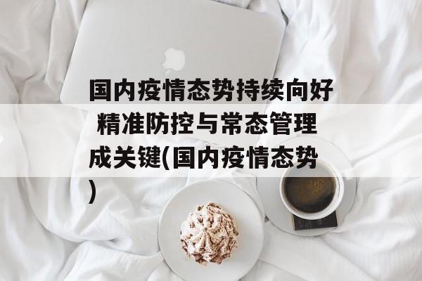 国内疫情态势持续向好 精准防控与常态管理成关键(国内疫情态势)