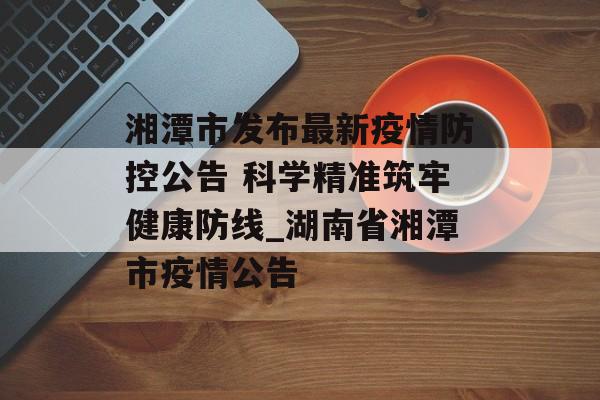 湘潭市发布最新疫情防控公告 科学精准筑牢健康防线_湖南省湘潭市疫情公告
