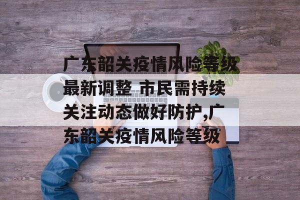 广东韶关疫情风险等级最新调整 市民需持续关注动态做好防护,广东韶关疫情风险等级