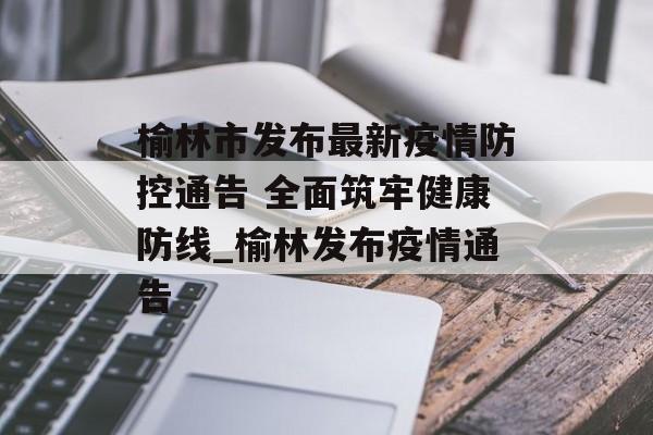 榆林市发布最新疫情防控通告 全面筑牢健康防线_榆林发布疫情通告