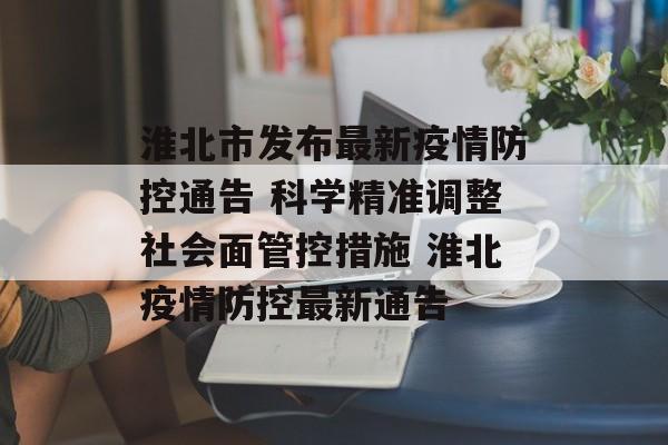 淮北市发布最新疫情防控通告 科学精准调整社会面管控措施 淮北疫情防控最新通告