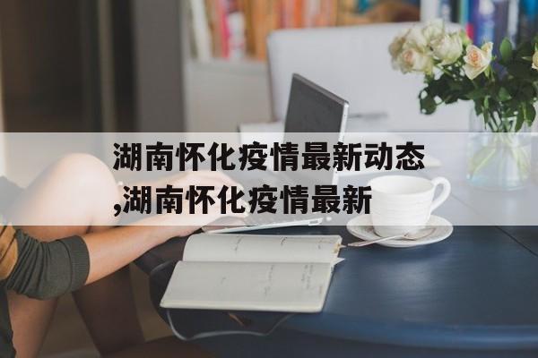 湖南怀化疫情最新动态,湖南怀化疫情最新