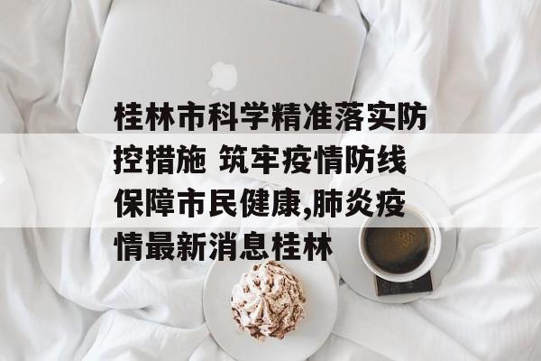 桂林市科学精准落实防控措施 筑牢疫情防线保障市民健康,肺炎疫情最新消息桂林