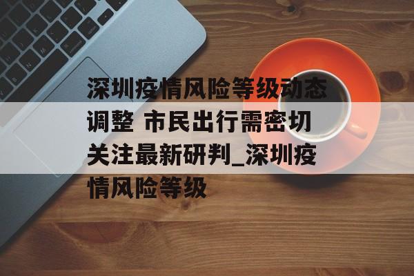 深圳疫情风险等级动态调整 市民出行需密切关注最新研判_深圳疫情风险等级