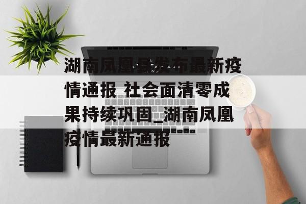 湖南凤凰县发布最新疫情通报 社会面清零成果持续巩固_湖南凤凰疫情最新通报