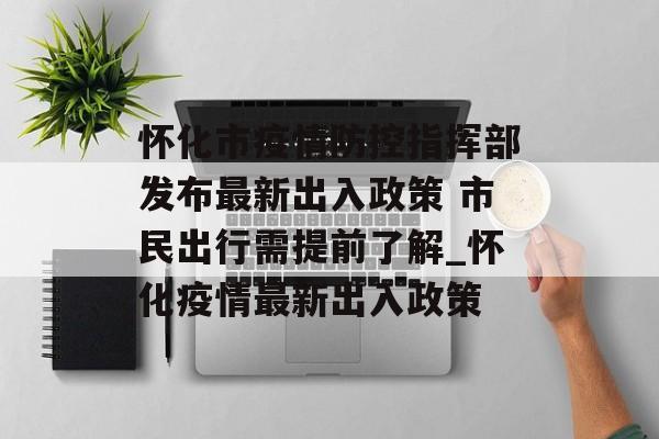 怀化市疫情防控指挥部发布最新出入政策 市民出行需提前了解_怀化疫情最新出入政策