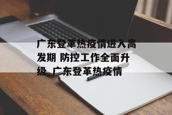 广东登革热疫情进入高发期 防控工作全面升级_广东登革热疫情