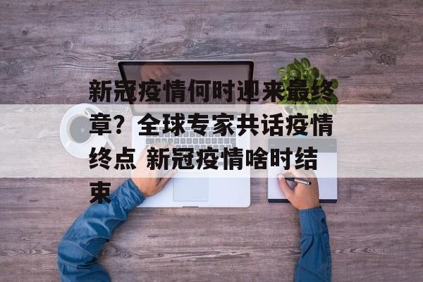 新冠疫情何时迎来最终章？全球专家共话疫情终点 新冠疫情啥时结束