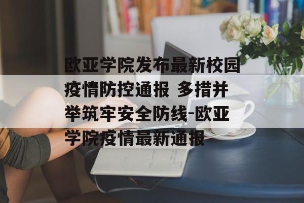 欧亚学院发布最新校园疫情防控通报 多措并举筑牢安全防线-欧亚学院疫情最新通报