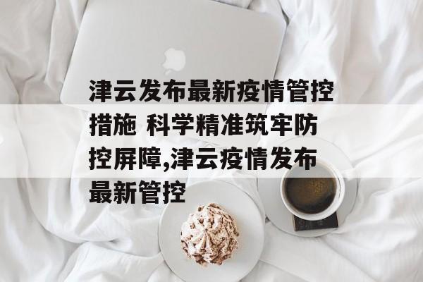 津云发布最新疫情管控措施 科学精准筑牢防控屏障,津云疫情发布最新管控