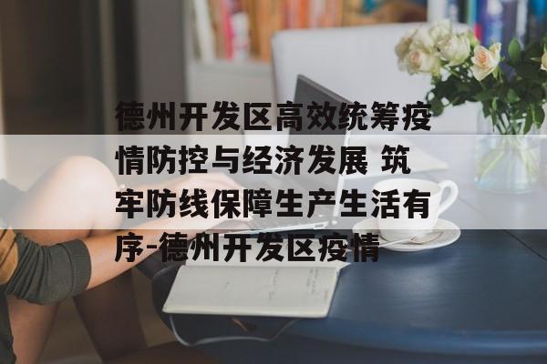 德州开发区高效统筹疫情防控与经济发展 筑牢防线保障生产生活有序-德州开发区疫情