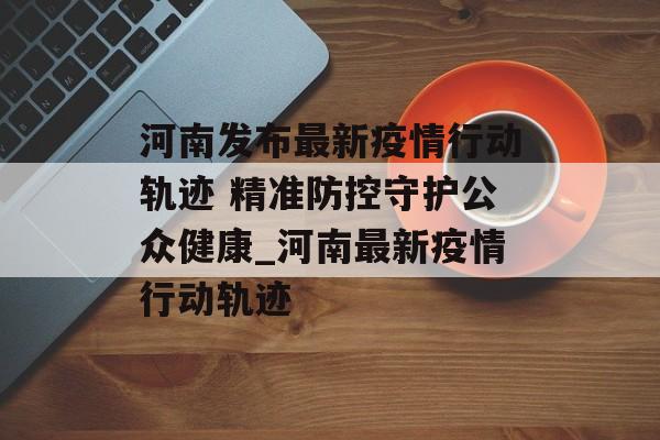 河南发布最新疫情行动轨迹 精准防控守护公众健康_河南最新疫情行动轨迹