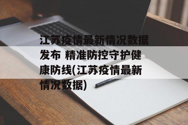 江苏疫情最新情况数据发布 精准防控守护健康防线(江苏疫情最新情况数据)