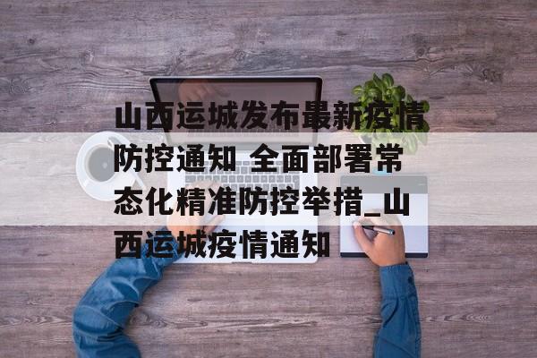 山西运城发布最新疫情防控通知 全面部署常态化精准防控举措_山西运城疫情通知