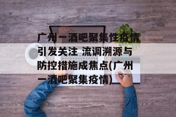 广州一酒吧聚集性疫情引发关注 流调溯源与防控措施成焦点(广州一酒吧聚集疫情)