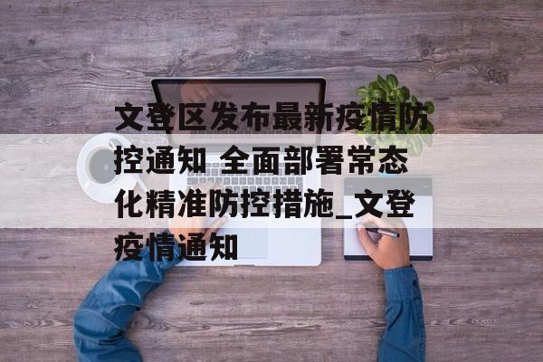 文登区发布最新疫情防控通知 全面部署常态化精准防控措施_文登疫情通知