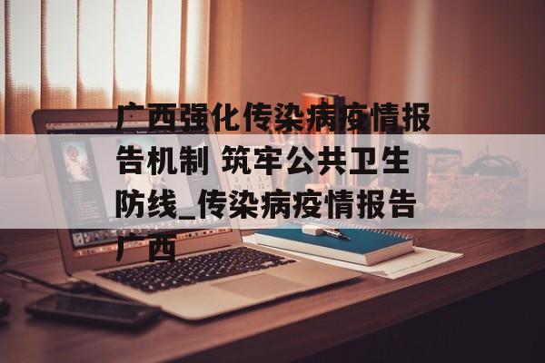 广西强化传染病疫情报告机制 筑牢公共卫生防线_传染病疫情报告广西