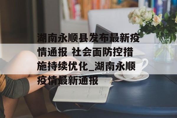 湖南永顺县发布最新疫情通报 社会面防控措施持续优化_湖南永顺疫情最新通报